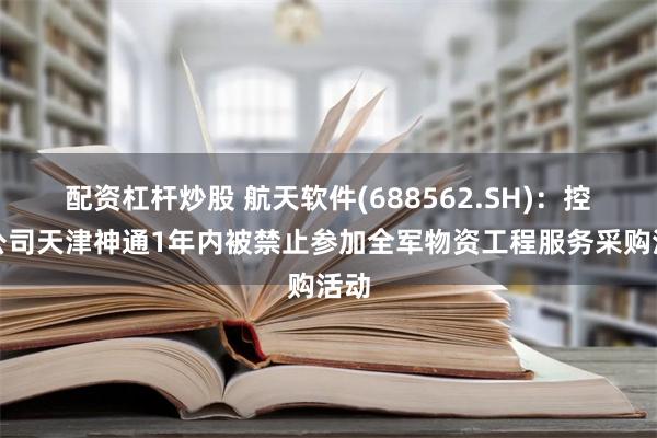 配资杠杆炒股 航天软件(688562.SH)：控股公司天津神通1年内被禁止参加全军物资工程服务采购活动