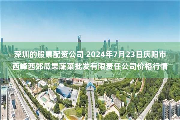 深圳的股票配资公司 2024年7月23日庆阳市西峰西郊瓜果蔬菜批发有限责任公司价格行情