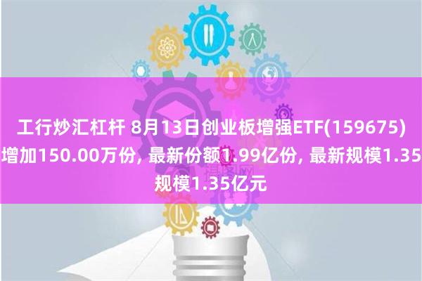 工行炒汇杠杆 8月13日创业板增强ETF(159675)份额增加150.00万份, 最新份额1.99亿份, 最新规模1.35亿元