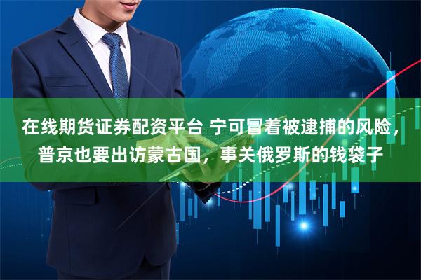 在线期货证券配资平台 宁可冒着被逮捕的风险，普京也要出访蒙古国，事关俄罗斯的钱袋子