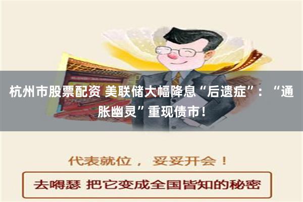 杭州市股票配资 美联储大幅降息“后遗症”：“通胀幽灵”重现债市！