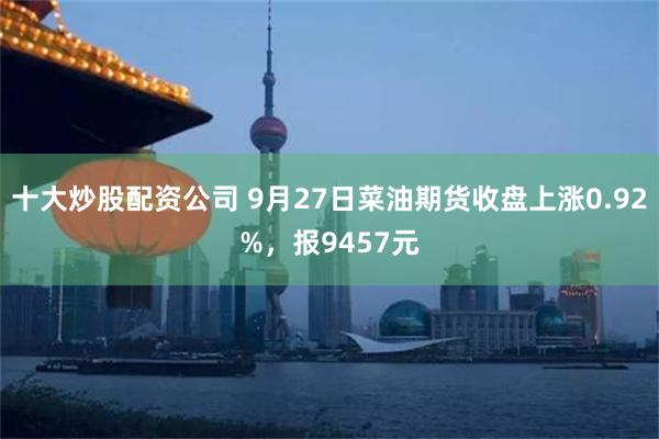 十大炒股配资公司 9月27日菜油期货收盘上涨0.92%，报9457元