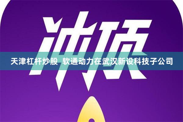 天津杠杆炒股  软通动力在武汉新设科技子公司