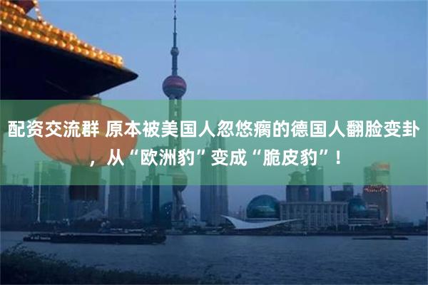 配资交流群 原本被美国人忽悠瘸的德国人翻脸变卦，从“欧洲豹”变成“脆皮豹”！