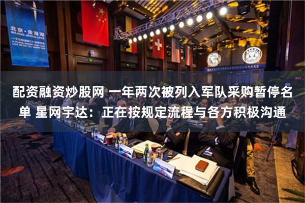 配资融资炒股网 一年两次被列入军队采购暂停名单 星网宇达：正在按规定流程与各方积极沟通