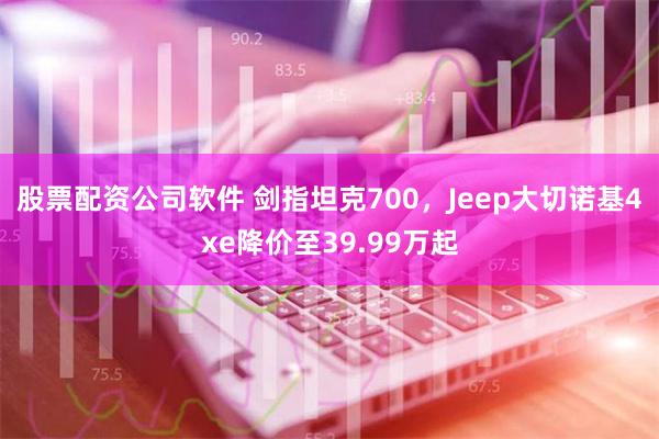 股票配资公司软件 剑指坦克700，Jeep大切诺基4xe降价至39.99万起