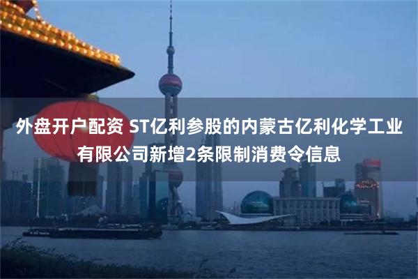 外盘开户配资 ST亿利参股的内蒙古亿利化学工业有限公司新增2条限制消费令信息