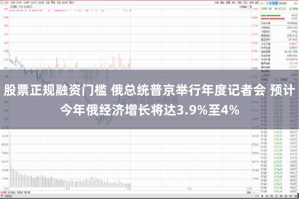 股票正规融资门槛 俄总统普京举行年度记者会 预计今年俄经济增长将达3.9%至4%