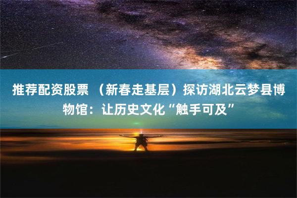 推荐配资股票 （新春走基层）探访湖北云梦县博物馆：让历史文化“触手可及”