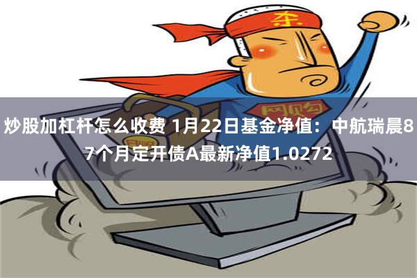 炒股加杠杆怎么收费 1月22日基金净值：中航瑞晨87个月定开债A最新净值1.0272