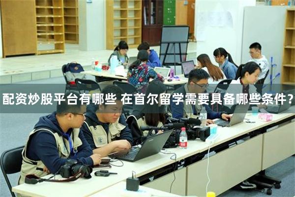 配资炒股平台有哪些 在首尔留学需要具备哪些条件？