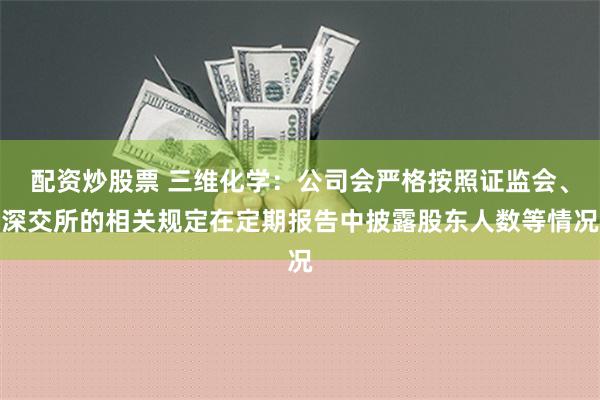 配资炒股票 三维化学：公司会严格按照证监会、深交所的相关规定在定期报告中披露股东人数等情况